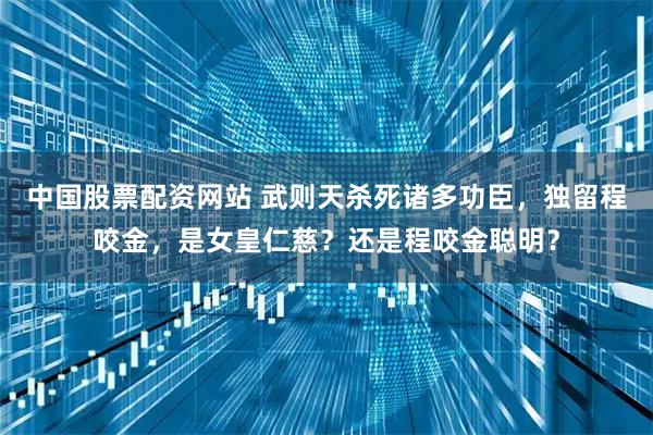 中国股票配资网站 武则天杀死诸多功臣，独留程咬金，是女皇仁慈？还是程咬金聪明？