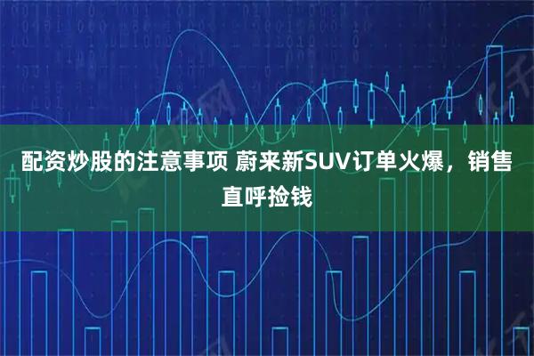 配资炒股的注意事项 蔚来新SUV订单火爆，销售直呼捡钱