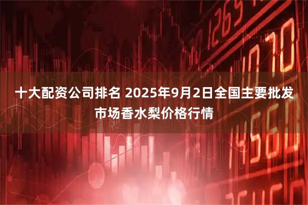 十大配资公司排名 2025年9月2日全国主要批发市场香水梨价格行情