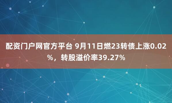 配资门户网官方平台 9月11日燃23转债上涨0.02%，转股溢价率39.27%