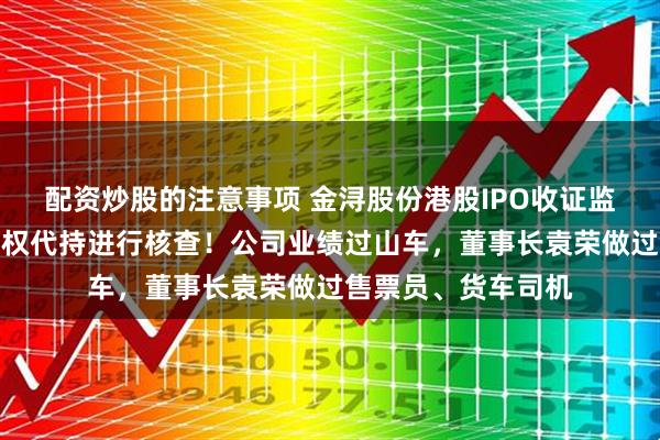 配资炒股的注意事项 金浔股份港股IPO收证监会反馈意见，对股权代持进行核查！公司业绩过山车，董事长袁荣做过售票员、货车司机