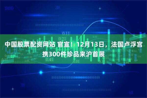 中国股票配资网站 官宣！12月13日，法国卢浮宫携300件珍品来沪首展