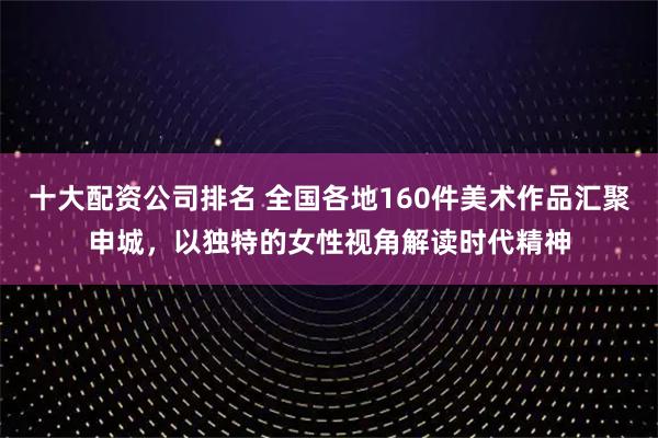 十大配资公司排名 全国各地160件美术作品汇聚申城，以独特的女性视角解读时代精神