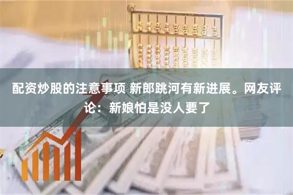 配资炒股的注意事项 新郎跳河有新进展。网友评论：新娘怕是没人要了