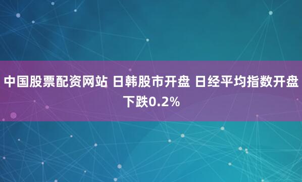 中国股票配资网站 日韩股市开盘 日经平均指数开盘下跌0.2%