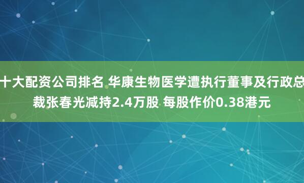十大配资公司排名 华康生物医学遭执行董事及行政总裁张春光减持2.4万股 每股作价0.38港元