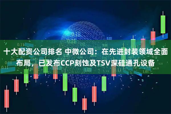 十大配资公司排名 中微公司：在先进封装领域全面布局，已发布CCP刻蚀及TSV深硅通孔设备