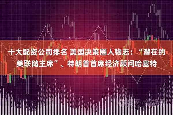 十大配资公司排名 美国决策圈人物志：“潜在的美联储主席”、特朗普首席经济顾问哈塞特