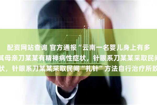 配资网站查询 官方通报“云南一名婴儿身上有多处针眼送医”：未发现其母亲刀某某有精神病性症状，针眼系刀某某采取民间“扎针”方法自行治疗所致