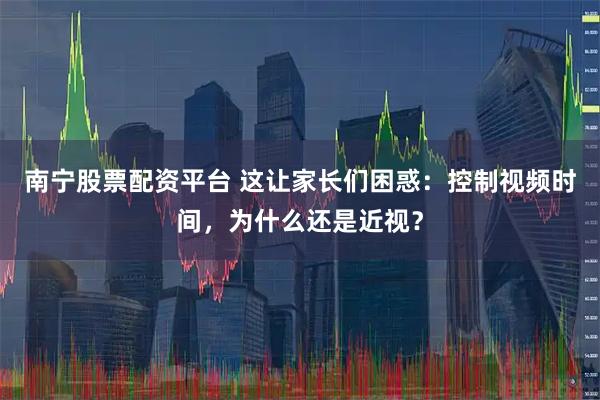 南宁股票配资平台 这让家长们困惑：控制视频时间，为什么还是近视？