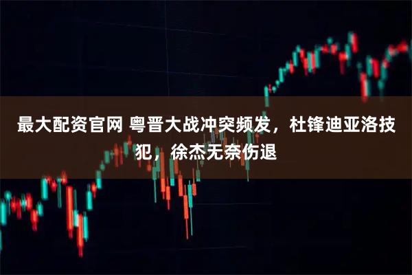最大配资官网 粤晋大战冲突频发，杜锋迪亚洛技犯，徐杰无奈伤退