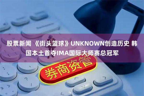 股票新闻 《街头篮球》UNKNOWN创造历史 韩国本土首夺IMA国际大师赛总冠军
