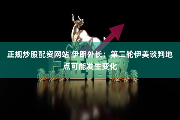 正规炒股配资网站 伊朗外长：第二轮伊美谈判地点可能发生变化