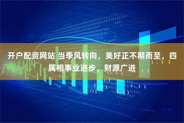 开户配资网站 当季风转向，美好正不期而至，四属相事业进步，财源广进