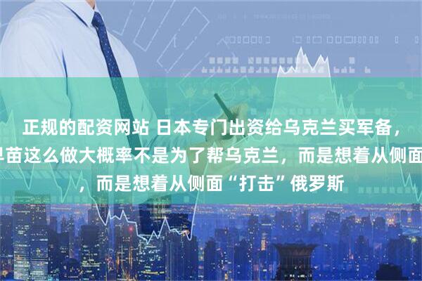 正规的配资网站 日本专门出资给乌克兰买军备，其实吧，高市早苗这么做大概率不是为了帮乌克兰，而是想着从侧面“打击”俄罗斯