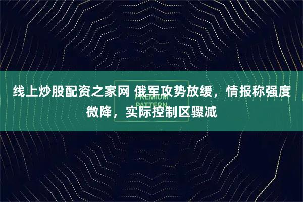 线上炒股配资之家网 俄军攻势放缓，情报称强度微降，实际控制区骤减