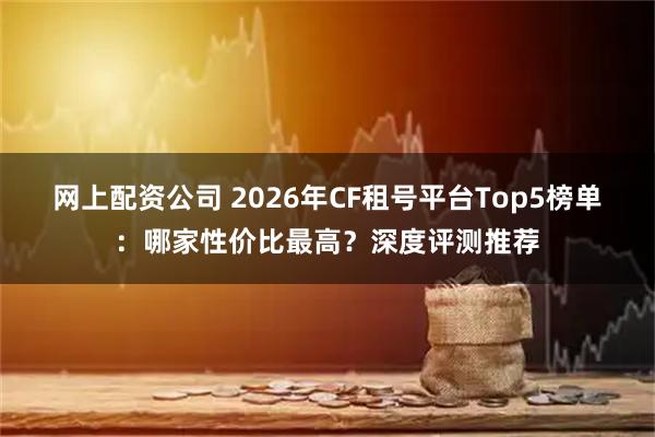 网上配资公司 2026年CF租号平台Top5榜单：哪家性价比最高？深度评测推荐