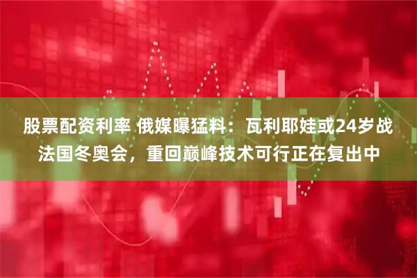 股票配资利率 俄媒曝猛料：瓦利耶娃或24岁战法国冬奥会，重回巅峰技术可行正在复出中