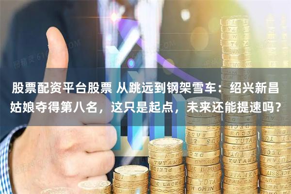 股票配资平台股票 从跳远到钢架雪车：绍兴新昌姑娘夺得第八名，这只是起点，未来还能提速吗？