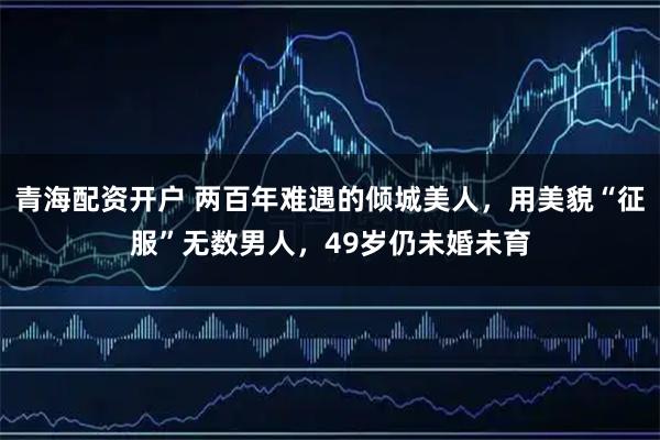 青海配资开户 两百年难遇的倾城美人，用美貌“征服”无数男人，49岁仍未婚未育