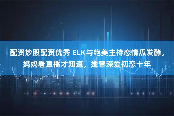 配资炒股配资优秀 ELK与绝美主持恋情瓜发酵，妈妈看直播才知道，她曾深爱初恋十年