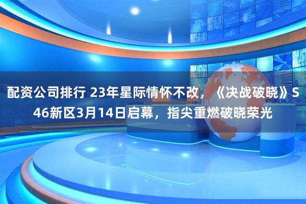 配资公司排行 23年星际情怀不改，《决战破晓》S46新区3月14日启幕，指尖重燃破晓荣光