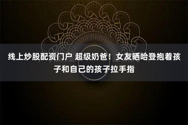 线上炒股配资门户 超级奶爸！女友晒哈登抱着孩子和自己的孩子拉手指