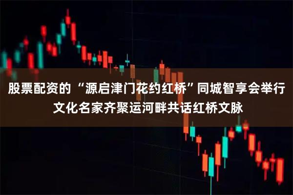 股票配资的 “源启津门花约红桥”同城智享会举行 文化名家齐聚运河畔共话红桥文脉