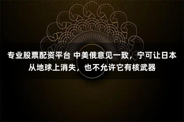 专业股票配资平台 中美俄意见一致，宁可让日本从地球上消失，也不允许它有核武器