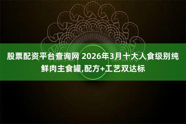 股票配资平台查询网 2026年3月十大人食级别纯鲜肉主食罐,配方+工艺双达标