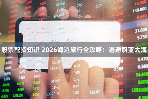 股票配资知识 2026海边旅行全攻略：邂逅蔚蓝大海