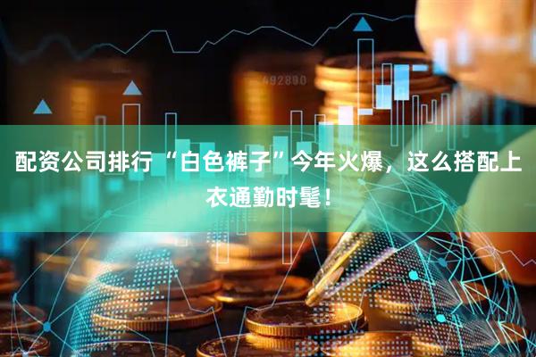 配资公司排行 “白色裤子”今年火爆，这么搭配上衣通勤时髦！