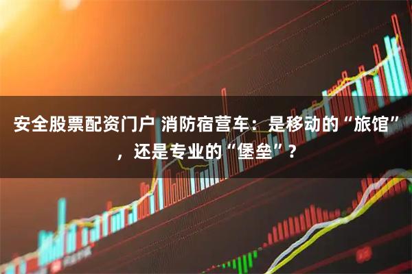 安全股票配资门户 消防宿营车：是移动的“旅馆”，还是专业的“堡垒”？