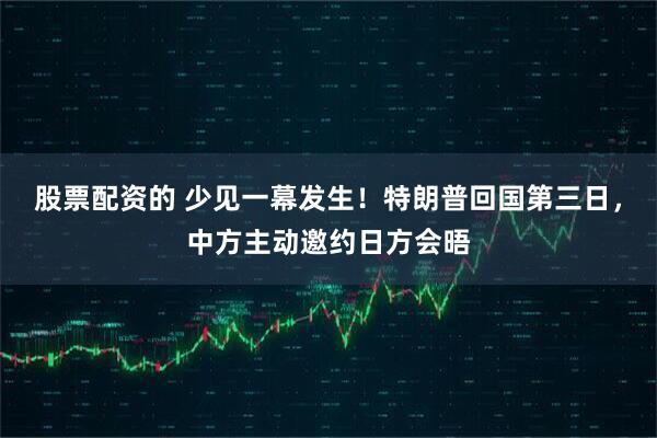 股票配资的 少见一幕发生！特朗普回国第三日，中方主动邀约日方会晤