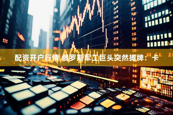 配资开户行情 俄罗斯军工巨头突然摊牌：卡
