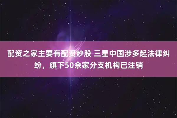 配资之家主要有配资炒股 三星中国涉多起法律纠纷，旗下50余家分支机构已注销